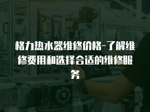 格力熱水器維修價(jià)格-了解維修費(fèi)用和選擇合適的維修服務(wù)