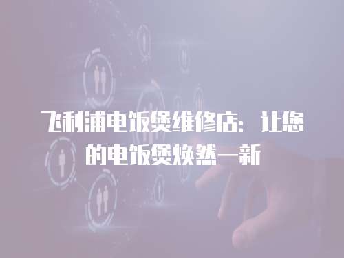 飛利浦電飯煲維修店：讓您的電飯煲煥然一新