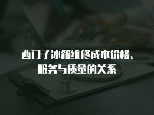 西門子冰箱維修成本價(jià)格、服務(wù)與質(zhì)量的關(guān)系