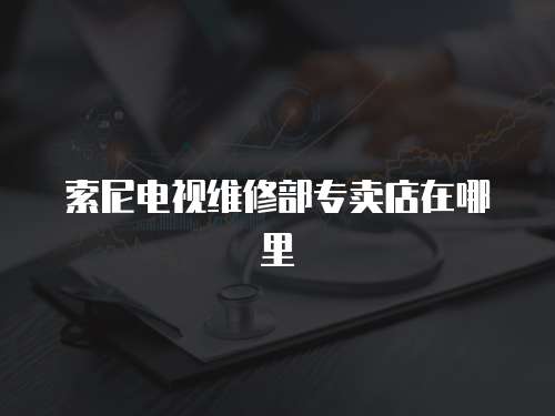 索尼電視維修部專賣店在哪里