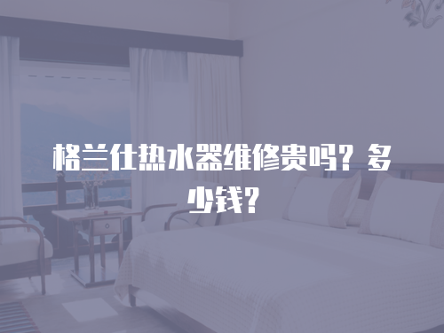 格蘭仕熱水器維修貴嗎？多少錢？