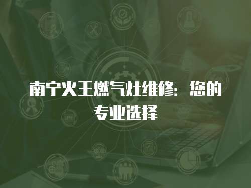 南寧火王燃氣灶維修：您的專業選擇