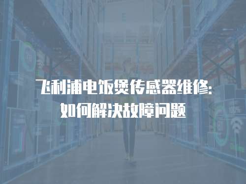 飛利浦電飯煲傳感器維修：如何解決故障問題