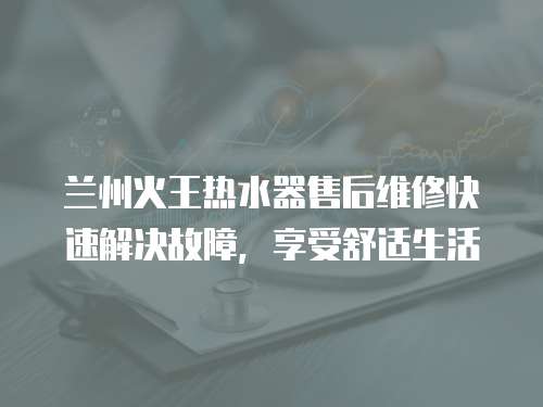 蘭州火王熱水器售后維修快速解決故障，享受舒適生活