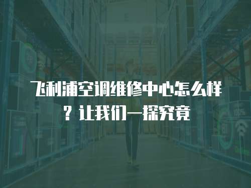 飛利浦空調維修中心怎么樣？讓我們一探究竟