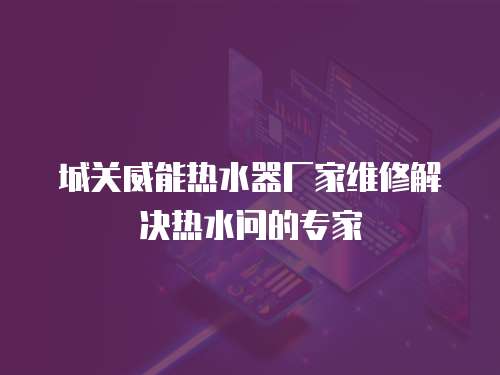 城關威能熱水器廠家維修解決熱水問的專家
