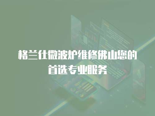 格蘭仕微波爐維修佛山您的首選專業服務