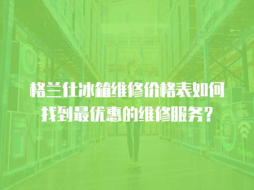 格蘭仕冰箱維修價格表如何找到最優惠的維修服務？