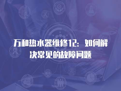 萬和熱水器維修12：如何解決常見的故障問題