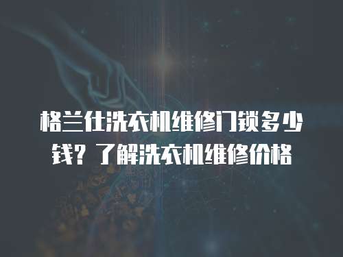 格蘭仕洗衣機維修門鎖多少錢？了解洗衣機維修價格