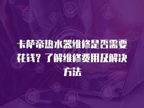 卡薩帝熱水器維修是否需要花錢？了解維修費用及解決方法