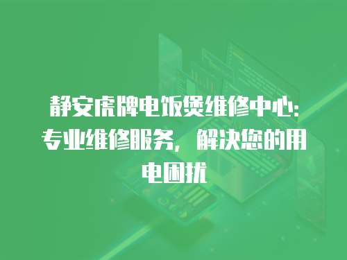 靜安虎牌電飯煲維修中心：專業維修服務，解決您的用電困擾