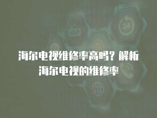 海爾電視維修率高嗎？解析海爾電視的維修率
