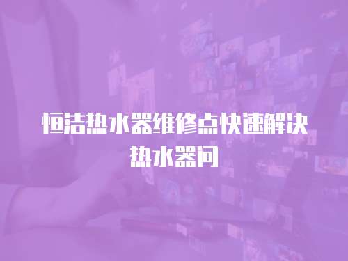 恒潔熱水器維修點快速解決熱水器問