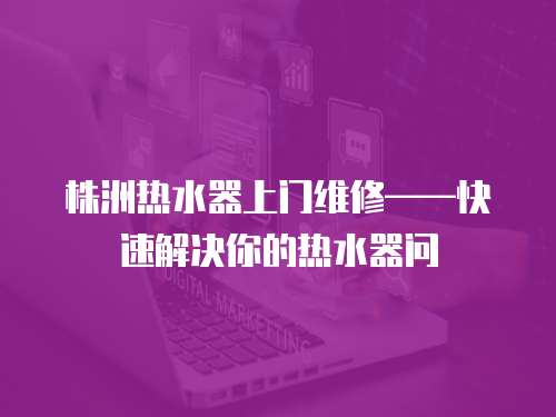 株洲熱水器上門維修——快速解決你的熱水器問