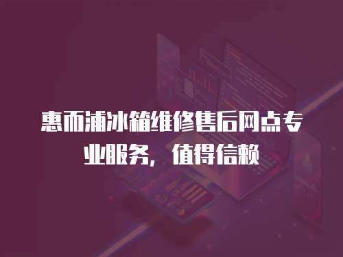 惠而浦冰箱維修售后網點專業服務，值得信賴