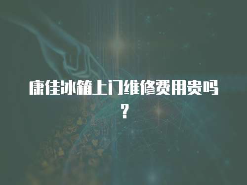 康佳冰箱上門維修費用貴嗎？