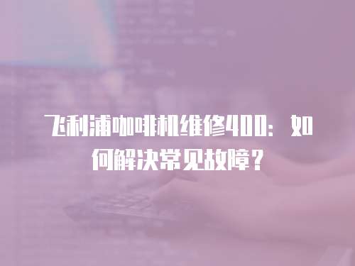 飛利浦咖啡機維修400：如何解決常見故障？