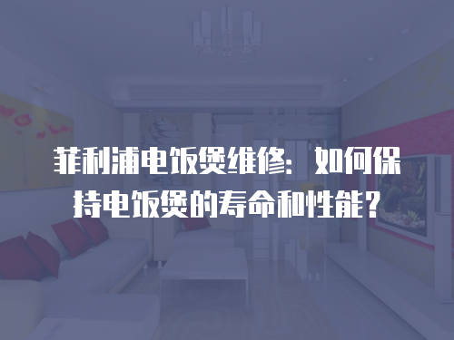 菲利浦電飯煲維修：如何保持電飯煲的壽命和性能？