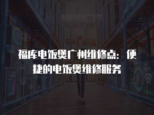 福庫電飯煲廣州維修點：便捷的電飯煲維修服務