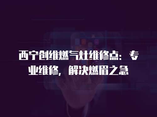 西寧創(chuàng)維燃?xì)庠罹S修點：專業(yè)維修，解決燃眉之急