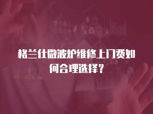 格蘭仕微波爐維修上門費如何合理選擇？