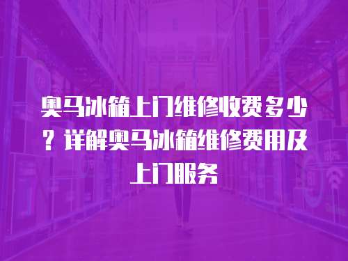 奧馬冰箱上門維修收費多少？詳解奧馬冰箱維修費用及上門服務