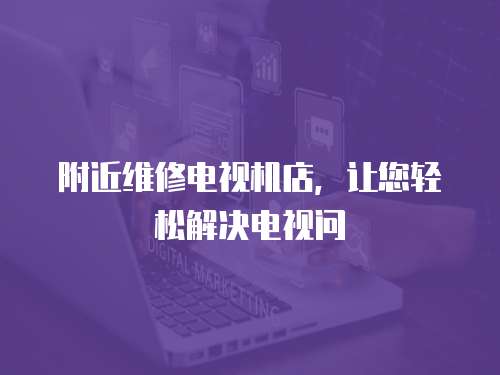 附近維修電視機店，讓您輕松解決電視問
