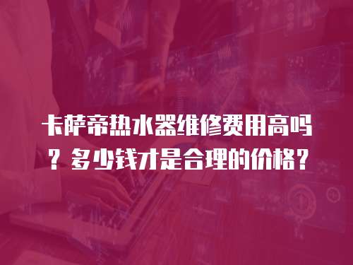 卡薩帝熱水器維修費用高嗎？多少錢才是合理的價格？