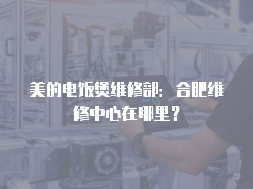 美的電飯煲維修部：合肥維修中心在哪里？