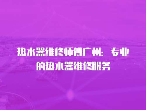 熱水器維修師傅廣州：專業(yè)的熱水器維修服務(wù)