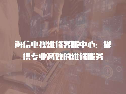 海信電視維修客服中心：提供專業高效的維修服務