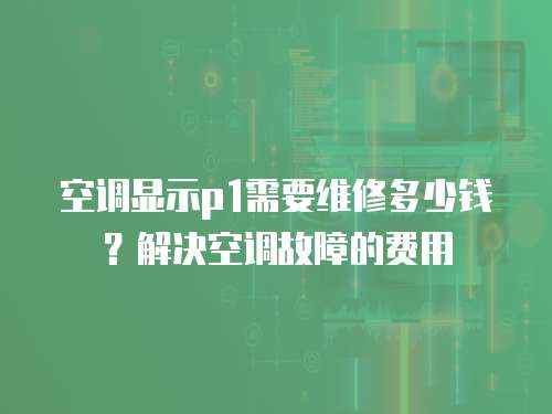 空調顯示p1需要維修多少錢？解決空調故障的費用