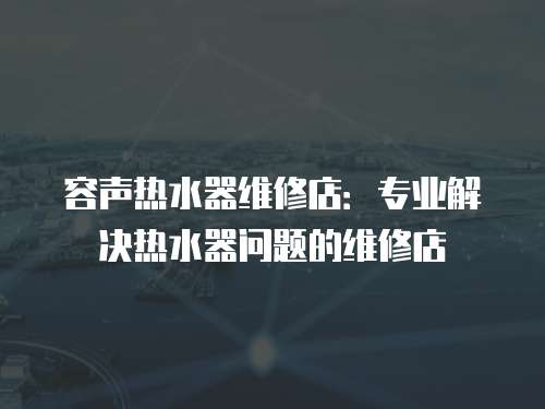 容聲熱水器維修店：專業解決熱水器問題的維修店