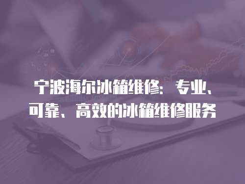 寧波海爾冰箱維修：專業、可靠、高效的冰箱維修服務