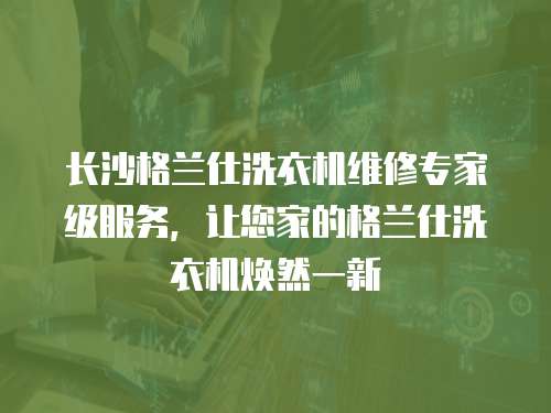 長沙格蘭仕洗衣機維修專家級服務，讓您家的格蘭仕洗衣機煥然一新