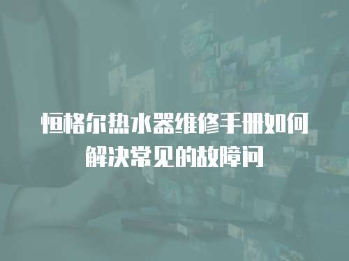 恒格爾熱水器維修手冊如何解決常見的故障問