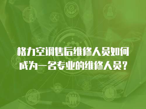 格力空調售后維修人員如何成為一名專業(yè)的維修人員？