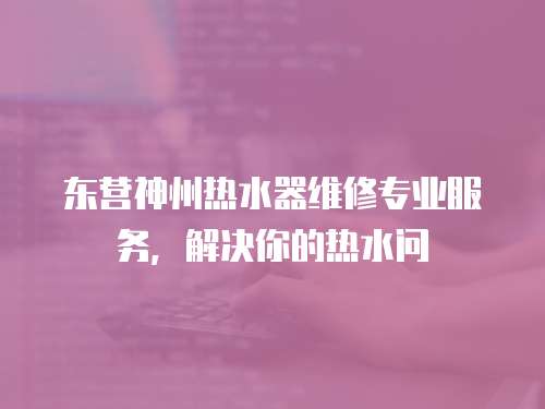 東營神州熱水器維修專業服務，解決你的熱水問