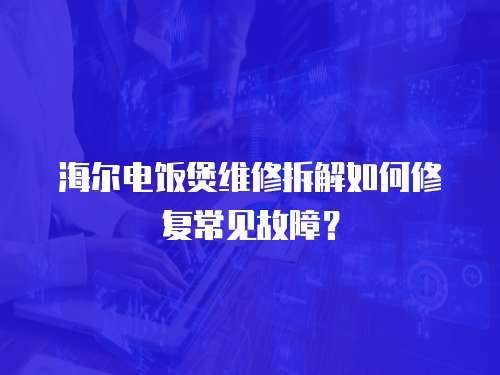 海爾電飯煲維修拆解如何修復常見故障？