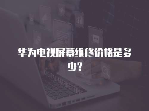 華為電視屏幕維修價格是多少？