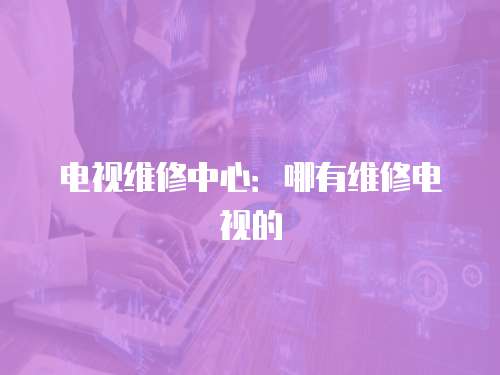 電視維修中心：哪有維修電視的