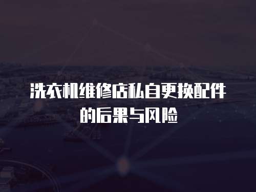 洗衣機(jī)維修店私自更換配件的后果與風(fēng)險(xiǎn)