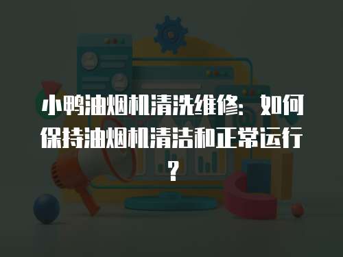 小鴨油煙機清洗維修：如何保持油煙機清潔和正常運行？