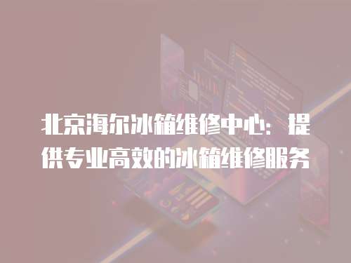 北京海爾冰箱維修中心：提供專業(yè)高效的冰箱維修服務(wù)