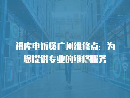 福庫電飯煲廣州維修點：為您提供專業的維修服務