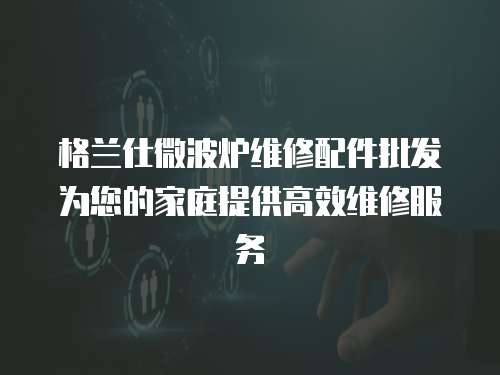格蘭仕微波爐維修配件批發(fā)為您的家庭提供高效維修服務(wù)