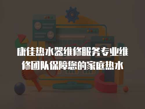 康佳熱水器維修服務專業維修團隊保障您的家庭熱水