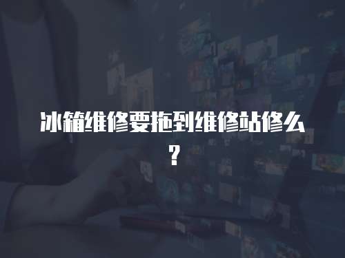冰箱維修要拖到維修站修么？