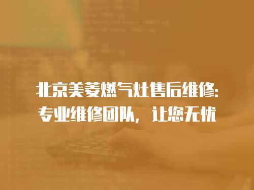 北京美菱燃?xì)庠钍酆缶S修：專業(yè)維修團(tuán)隊(duì)，讓您無憂